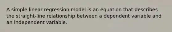 A simple linear regression model is an equation that describes the straight-line relationship between a dependent variable and an independent variable.