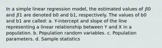 In a simple linear regression model, the estimated values of 𝛽0 and 𝛽1 are denoted b0 and b1, respectively. The values of b0 and b1 are called: a. Y-intercept and slope of the line representing a linear relationship between Y and X in a population. b. Population random variables. c. Population parameters. d. Sample statistics