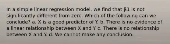 In a simple linear regression model, we find that β1 is not significantly different from zero. Which of the following can we conclude? a. X is a good predictor of Y. b. There is no evidence of a linear relationship between X and Y c. There is no relationship between X and Y. d. We cannot make any conclusion.