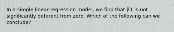 In a simple linear regression model, we find that β1 is not significantly different from zero. Which of the following can we conclude?