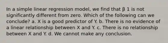 In a <a href='https://www.questionai.com/knowledge/kuO8H0fiMa-simple-linear-regression' class='anchor-knowledge'>simple linear regression</a> model, we find that β 1 is not significantly different from zero. Which of the following can we conclude? a. X is a good predictor of Y. b. There is no evidence of a linear relationship between X and Y. c. There is no relationship between X and Y. d. We cannot make any conclusion.