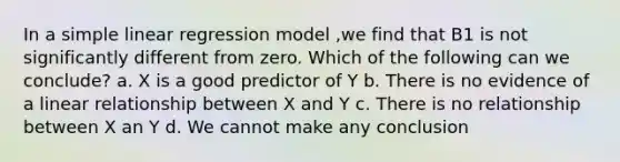 In a simple linear regression model ,we find that B1 is not significantly different from zero. Which of the following can we conclude? a. X is a good predictor of Y b. There is no evidence of a linear relationship between X and Y c. There is no relationship between X an Y d. We cannot make any conclusion