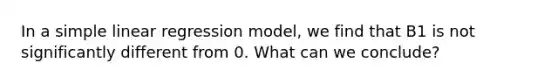 In a simple linear regression model, we find that B1 is not significantly different from 0. What can we conclude?