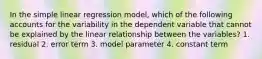 In the simple linear regression model, which of the following accounts for the variability in the dependent variable that cannot be explained by the linear relationship between the variables? 1. residual 2. error term 3. model parameter 4. constant term