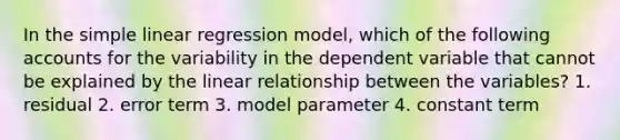 In the simple linear regression model, which of the following accounts for the variability in the dependent variable that cannot be explained by the linear relationship between the variables? 1. residual 2. error term 3. model parameter 4. constant term