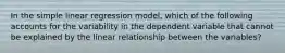 In the simple linear regression model, which of the following accounts for the variability in the dependent variable that cannot be explained by the linear relationship between the variables?