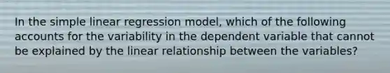 In the simple linear regression model, which of the following accounts for the variability in the dependent variable that cannot be explained by the linear relationship between the variables?