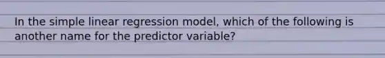 In the <a href='https://www.questionai.com/knowledge/kuO8H0fiMa-simple-linear-regression' class='anchor-knowledge'>simple linear regression</a> model, which of the following is another name for the predictor variable?