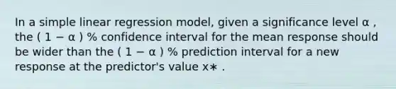 In a simple linear regression model, given a significance level α , the ( 1 − α ) % confidence interval for the mean response should be wider than the ( 1 − α ) % prediction interval for a new response at the predictor's value x∗ .