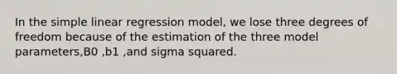 In the <a href='https://www.questionai.com/knowledge/kuO8H0fiMa-simple-linear-regression' class='anchor-knowledge'>simple linear regression</a> model, we lose three degrees of freedom because of the estimation of the three model parameters,B0 ,b1 ,and sigma squared.