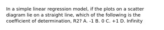 In a simple linear regression model, if the plots on a scatter diagram lie on a straight line, which of the following is the coefficient of determination, R2? A. -1 B. 0 C. +1 D. Infinity