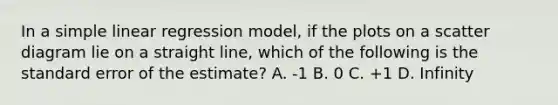 In a simple linear regression model, if the plots on a scatter diagram lie on a straight line, which of the following is the standard error of the estimate? A. -1 B. 0 C. +1 D. Infinity