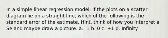 In a simple linear regression model, if the plots on a scatter diagram lie on a straight line, which of the following is the standard error of the estimate. Hint, think of how you interpret a Se and maybe draw a picture. a. -1 b. 0 c. +1 d. Infinity