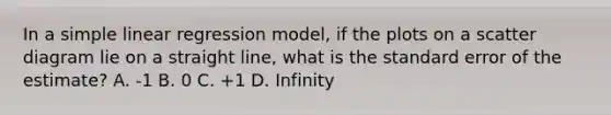 In a simple linear regression model, if the plots on a scatter diagram lie on a straight line, what is the standard error of the estimate? A. -1 B. 0 C. +1 D. Infinity