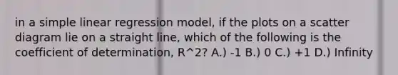 in a <a href='https://www.questionai.com/knowledge/kuO8H0fiMa-simple-linear-regression' class='anchor-knowledge'>simple linear regression</a> model, if the plots on a scatter diagram lie on a straight line, which of the following is the coefficient of determination, R^2? A.) -1 B.) 0 C.) +1 D.) Infinity