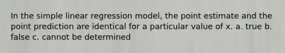 In the <a href='https://www.questionai.com/knowledge/kuO8H0fiMa-simple-linear-regression' class='anchor-knowledge'>simple linear regression</a> model, the point estimate and the point prediction are identical for a particular value of x. a. true b. false c. cannot be determined