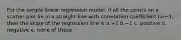 For the simple linear regression model, if all the points on a scatter plot lie in a straight line with correlation coefficient r=−1, then the slope of the regression line is a.+1 b.−1 c. positive d. negative e. none of these