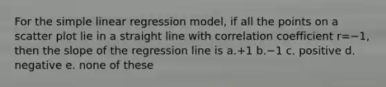 For the simple linear regression model, if all the points on a scatter plot lie in a straight line with correlation coefficient r=−1, then the slope of the regression line is a.+1 b.−1 c. positive d. negative e. none of these