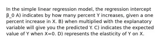 In the <a href='https://www.questionai.com/knowledge/kuO8H0fiMa-simple-linear-regression' class='anchor-knowledge'>simple linear regression</a> model, the regression intercept β_0 A) indicates by how many percent Y increases, given a one percent increase in X. B) when multiplied with the explanatory variable will give you the predicted Y. C) indicates the expected value of Y when X=0. D) represents the elasticity of Y on X.