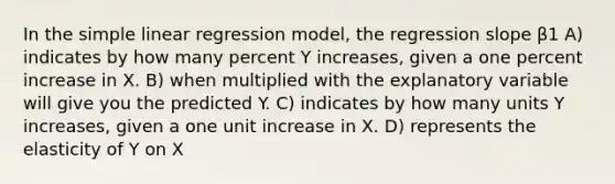 In the <a href='https://www.questionai.com/knowledge/kuO8H0fiMa-simple-linear-regression' class='anchor-knowledge'>simple linear regression</a> model, the regression slope β1 A) indicates by how many percent Y increases, given a one percent increase in X. B) when multiplied with the explanatory variable will give you the predicted Y. C) indicates by how many units Y increases, given a one unit increase in X. D) represents the elasticity of Y on X