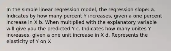 In the simple linear regression model, the regression slope: a. Indicates by how many percent Y increases, given a one percent increase in X b. When multiplied with the explanatory variable will give you the predicted Y c. Indicates how many unites Y increases, given a one unit increase in X d. Represents the elasticity of Y on X