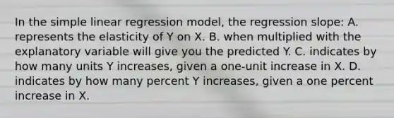 In the simple linear regression​ model, the regression​ slope: A. represents the elasticity of Y on X. B. when multiplied with the explanatory variable will give you the predicted Y. C. indicates by how many units Y ​increases, given a​ one-unit increase in X. D. indicates by how many percent Y​ increases, given a one percent increase in X.