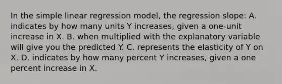 In the simple linear regression model, the regression slope: A. indicates by how many units Y increases, given a one-unit increase in X. B. when multiplied with the explanatory variable will give you the predicted Y. C. represents the elasticity of Y on X. D. indicates by how many percent Y increases, given a one percent increase in X.