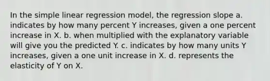 In the simple linear regression model, the regression slope a. indicates by how many percent Y increases, given a one percent increase in X. b. when multiplied with the explanatory variable will give you the predicted Y. c. indicates by how many units Y increases, given a one unit increase in X. d. represents the elasticity of Y on X.