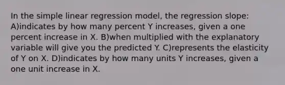 In the <a href='https://www.questionai.com/knowledge/kuO8H0fiMa-simple-linear-regression' class='anchor-knowledge'>simple linear regression</a> model, the regression slope: A)indicates by how many percent Y increases, given a one percent increase in X. B)when multiplied with the explanatory variable will give you the predicted Y. C)represents the elasticity of Y on X. D)indicates by how many units Y increases, given a one unit increase in X.