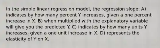 In the simple linear regression model, the regression slope: A) indicates by how many percent Y increases, given a one percent increase in X. B) when multiplied with the explanatory variable will give you the predicted Y. C) indicates by how many units Y increases, given a one unit increase in X. D) represents the elasticity of Y on X.