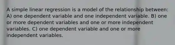 A simple linear regression is a model of the relationship between: A) one dependent variable and one independent variable. B) one or more dependent variables and one or more independent variables. C) one dependent variable and one or more independent variables.