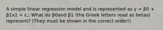 A simple linear regression model and is represented as y = β0 + β1x1 + ɛ,; What do β0and β1 (the Greek letters read as betas) represent? (They must be shown in the correct order!)