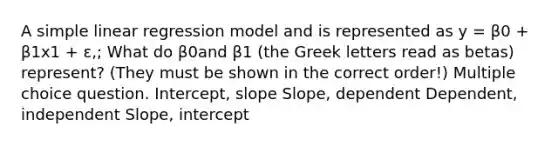 A simple linear regression model and is represented as y = β0 + β1x1 + ɛ,; What do β0and β1 (the Greek letters read as betas) represent? (They must be shown in the correct order!) Multiple choice question. Intercept, slope Slope, dependent Dependent, independent Slope, intercept