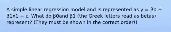 A <a href='https://www.questionai.com/knowledge/kuO8H0fiMa-simple-linear-regression' class='anchor-knowledge'>simple linear regression</a> model and is represented as y = β0 + β1x1 + ɛ. What do β0and β1 (the Greek letters read as betas) represent? (They must be shown in the correct order!)