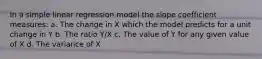 In a simple linear regression model the slope coefficient measures: a. The change in X which the model predicts for a unit change in Y b. The ratio Y/X c. The value of Y for any given value of X d. The variance of X