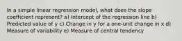 In a simple linear regression model, what does the slope coefficient represent? a) Intercept of the regression line b) Predicted value of y c) Change in y for a one-unit change in x d) Measure of variability e) Measure of central tendency