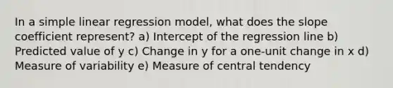 In a <a href='https://www.questionai.com/knowledge/kuO8H0fiMa-simple-linear-regression' class='anchor-knowledge'>simple linear regression</a> model, what does the slope coefficient represent? a) Intercept of the regression line b) Predicted value of y c) Change in y for a one-unit change in x d) Measure of variability e) Measure of central tendency