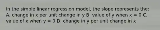 In the simple linear regression model, the slope represents the: A. change in x per unit change in y B. value of y when x = 0 C. value of x when y = 0 D. change in y per unit change in x