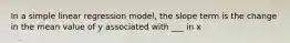 In a simple linear regression model, the slope term is the change in the mean value of y associated with ___ in x