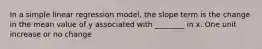 In a simple linear regression model, the slope term is the change in the mean value of y associated with ________ in x. One unit increase or no change