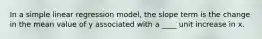 In a simple linear regression model, the slope term is the change in the mean value of y associated with a ____ unit increase in x.