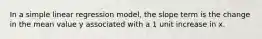 In a simple linear regression model, the slope term is the change in the mean value y associated with a 1 unit increase in x.