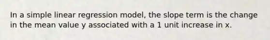 In a simple linear regression model, the slope term is the change in the mean value y associated with a 1 unit increase in x.