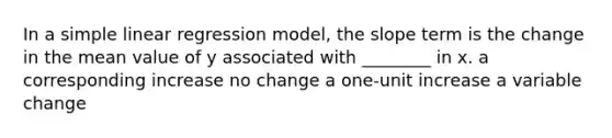 In a simple linear regression model, the slope term is the change in the mean value of y associated with ________ in x. a corresponding increase no change a one-unit increase a variable change