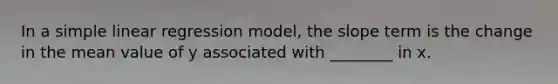 In a simple linear regression model, the slope term is the change in the mean value of y associated with ________ in x.