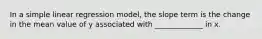 In a simple linear regression model, the slope term is the change in the mean value of y associated with _____________ in x.