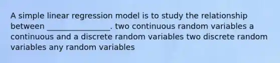 A simple linear regression model is to study the relationship between ________________. two continuous random variables a continuous and a discrete random variables two discrete random variables any random variables