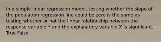 In a simple linear regression model, testing whether the slope of the population regression line could be zero is the same as testing whether or not the linear relationship between the response variable Y and the explanatory variable X is significant. True False