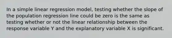 In a <a href='https://www.questionai.com/knowledge/kuO8H0fiMa-simple-linear-regression' class='anchor-knowledge'>simple linear regression</a> model, testing whether the slope of the population regression line could be zero is the same as testing whether or not the linear relationship between the response variable Y and the explanatory variable X is significant.