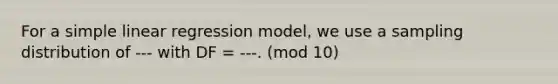 For a simple linear regression model, we use a sampling distribution of --- with DF = ---. (mod 10)